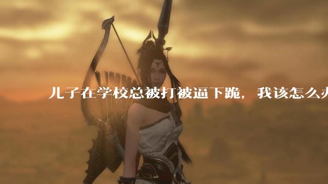儿子在学校总被打被逼下跪，我该怎么办？