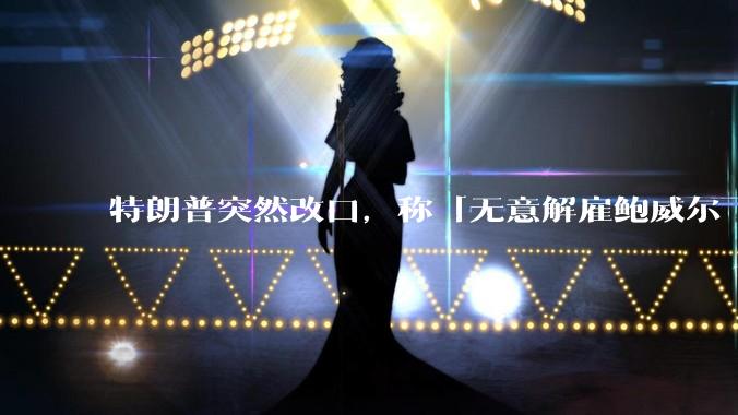特朗普突然改口，称「无意解雇鲍威尔 ，但美联储应该降低利率」，释放了什么信号？
