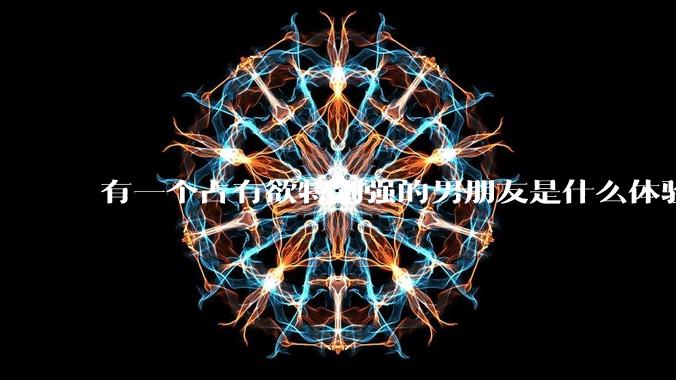 有一个占有欲特别强的男朋友是什么体验？