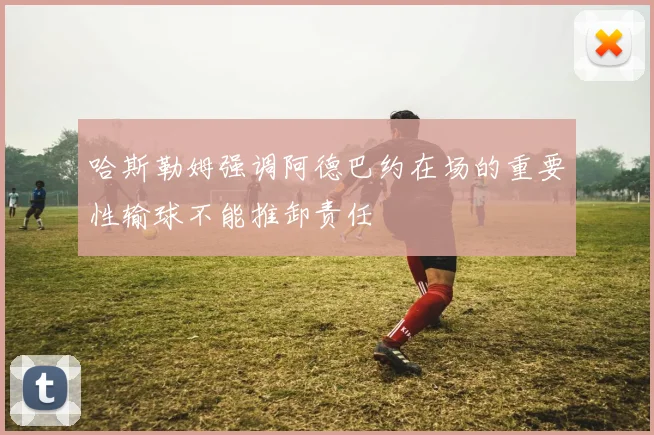 哈斯勒姆强调阿德巴约在场的重要性输球不能推卸责任