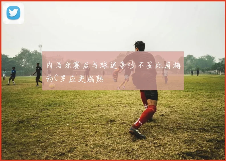 内马尔赛后与球迷争吵不妥比肩梅西C罗应更成熟