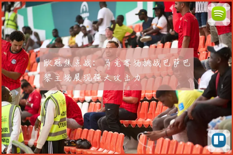欧冠焦点战：马竞客场挑战巴萨巴黎主场展现强大攻击力