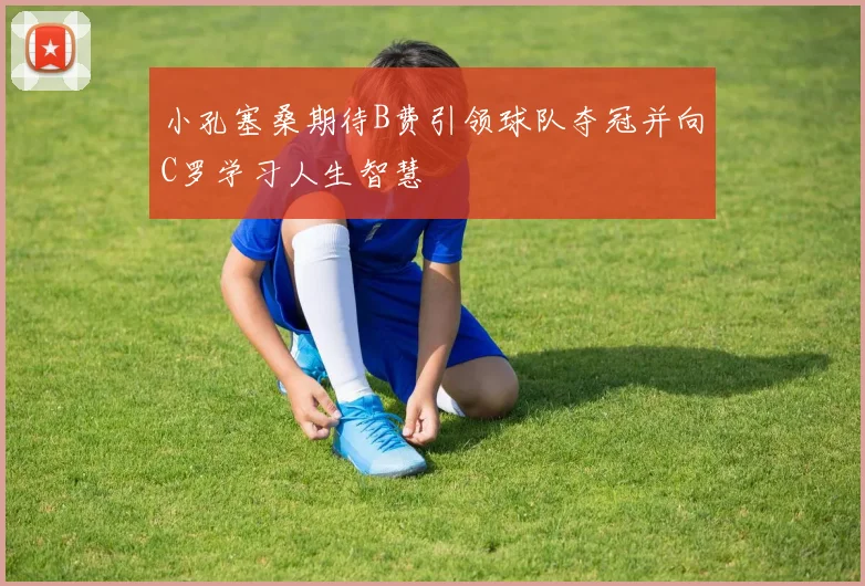 小孔塞桑期待B费引领球队夺冠并向C罗学习人生智慧